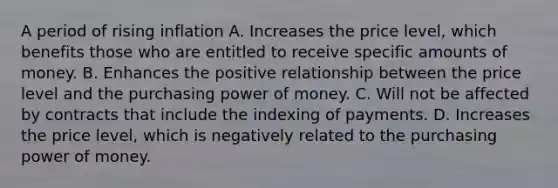 A period of rising inflation A. Increases the price level, which benefits those who are entitled to receive specific amounts of money. B. Enhances the positive relationship between the price level and the purchasing power of money. C. Will not be affected by contracts that include the indexing of payments. D. Increases the price level, which is negatively related to the purchasing power of money.