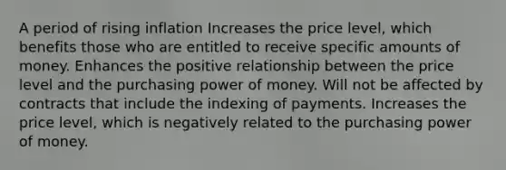 A period of rising inflation Increases the price level, which benefits those who are entitled to receive specific amounts of money. Enhances the positive relationship between the price level and the purchasing power of money. Will not be affected by contracts that include the indexing of payments. Increases the price level, which is negatively related to the purchasing power of money.