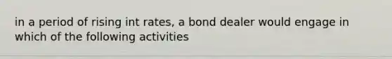 in a period of rising int rates, a bond dealer would engage in which of the following activities