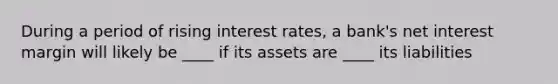 During a period of rising interest rates, a bank's net interest margin will likely be ____ if its assets are ____ its liabilities