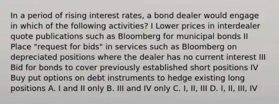 In a period of rising interest rates, a bond dealer would engage in which of the following activities? I Lower prices in interdealer quote publications such as Bloomberg for municipal bonds II Place "request for bids" in services such as Bloomberg on depreciated positions where the dealer has no current interest III Bid for bonds to cover previously established short positions IV Buy put options on debt instruments to hedge existing long positions A. I and II only B. III and IV only C. I, II, III D. I, II, III, IV