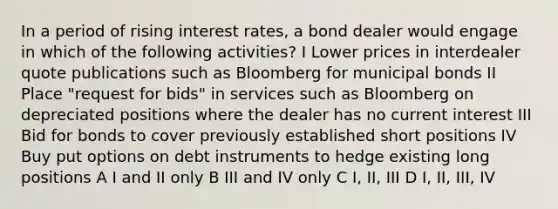 In a period of rising interest rates, a bond dealer would engage in which of the following activities? I Lower prices in interdealer quote publications such as Bloomberg for municipal bonds II Place "request for bids" in services such as Bloomberg on depreciated positions where the dealer has no current interest III Bid for bonds to cover previously established short positions IV Buy put options on debt instruments to hedge existing long positions A I and II only B III and IV only C I, II, III D I, II, III, IV