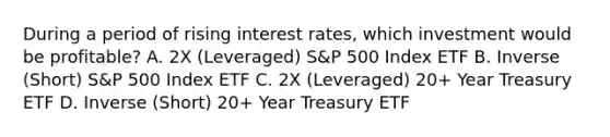 During a period of rising interest rates, which investment would be profitable? A. 2X (Leveraged) S&P 500 Index ETF B. Inverse (Short) S&P 500 Index ETF C. 2X (Leveraged) 20+ Year Treasury ETF D. Inverse (Short) 20+ Year Treasury ETF