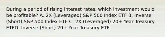 During a period of rising interest rates, which investment would be profitable? A. 2X (Leveraged) S&P 500 Index ETF B. Inverse (Short) S&P 500 Index ETF C. 2X (Leveraged) 20+ Year Treasury ETFD. Inverse (Short) 20+ Year Treasury ETF