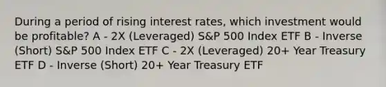 During a period of rising interest rates, which investment would be profitable? A - 2X (Leveraged) S&P 500 Index ETF B - Inverse (Short) S&P 500 Index ETF C - 2X (Leveraged) 20+ Year Treasury ETF D - Inverse (Short) 20+ Year Treasury ETF