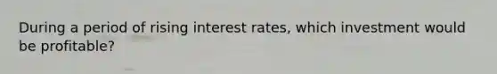 During a period of rising interest rates, which investment would be profitable?