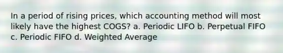 In a period of rising prices, which accounting method will most likely have the highest COGS? a. Periodic LIFO b. Perpetual FIFO c. Periodic FIFO d. Weighted Average