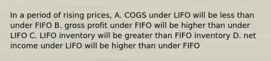 In a period of rising prices, A. COGS under LIFO will be less than under FIFO B. gross profit under FIFO will be higher than under LIFO C. LIFO inventory will be greater than FIFO inventory D. net income under LIFO will be higher than under FIFO