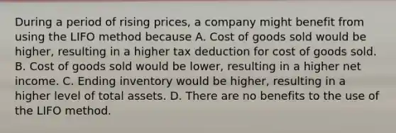 During a period of rising prices, a company might benefit from using the LIFO method because A. Cost of goods sold would be higher, resulting in a higher tax deduction for cost of goods sold. B. Cost of goods sold would be lower, resulting in a higher net income. C. Ending inventory would be higher, resulting in a higher level of total assets. D. There are no benefits to the use of the LIFO method.