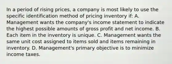 In a period of rising prices, a company is most likely to use the specific identification method of pricing inventory if: A. Management wants the company's income statement to indicate the highest possible amounts of gross profit and net income. B. Each item in the inventory is unique. C. Management wants the same unit cost assigned to items sold and items remaining in inventory. D. Management's primary objective is to minimize income taxes.