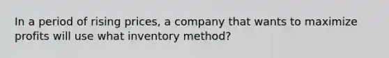 In a period of rising prices, a company that wants to maximize profits will use what inventory method?