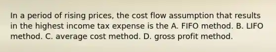 In a period of rising prices, the cost flow assumption that results in the highest income tax expense is the A. FIFO method. B. LIFO method. C. average cost method. D. gross profit method.