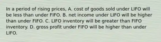 In a period of rising​ prices, A. cost of goods sold under LIFO will be <a href='https://www.questionai.com/knowledge/k7BtlYpAMX-less-than' class='anchor-knowledge'>less than</a> under FIFO. B. net income under LIFO will be higher than under FIFO. C. LIFO inventory will be <a href='https://www.questionai.com/knowledge/ktgHnBD4o3-greater-than' class='anchor-knowledge'>greater than</a> FIFO inventory. D. <a href='https://www.questionai.com/knowledge/klIB6Lsdwh-gross-profit' class='anchor-knowledge'>gross profit</a> under FIFO will be higher than under LIFO.