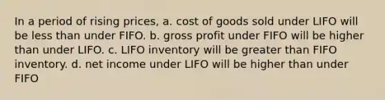 In a period of rising prices, a. cost of goods sold under LIFO will be less than under FIFO. b. gross profit under FIFO will be higher than under LIFO. c. LIFO inventory will be greater than FIFO inventory. d. net income under LIFO will be higher than under FIFO