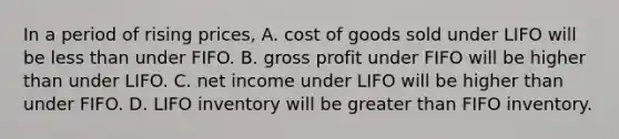 In a period of rising​ prices, A. cost of goods sold under LIFO will be less than under FIFO. B. gross profit under FIFO will be higher than under LIFO. C. net income under LIFO will be higher than under FIFO. D. LIFO inventory will be greater than FIFO inventory.