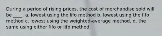 During a period of rising prices, the cost of merchandise sold will be ____. a. lowest using the lifo method b. lowest using the fifo method c. lowest using the weighted-average method. d. the same using either fifo or lifo method