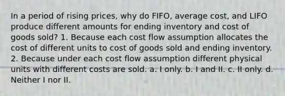 In a period of rising prices, why do FIFO, average cost, and LIFO produce different amounts for ending inventory and cost of goods sold? 1. Because each cost flow assumption allocates the cost of different units to cost of goods sold and ending inventory. 2. Because under each cost flow assumption different physical units with different costs are sold. a. I only. b. I and II. c. II only. d. Neither I nor II.