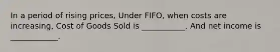 In a period of rising prices, Under FIFO, when costs are increasing, Cost of Goods Sold is ___________. And net income is ____________.