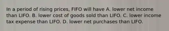 In a period of rising prices, FIFO will have A. lower net income than LIFO. B. lower cost of goods sold than LIFO. C. lower income tax expense than LIFO. D. lower net purchases than LIFO.