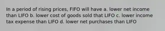 In a period of rising prices, FIFO will have a. lower net income than LIFO b. lower cost of goods sold that LIFO c. lower income tax expense than LIFO d. lower net purchases than LIFO