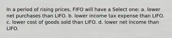 In a period of rising prices, FIFO will have a Select one: a. lower net purchases than LIFO. b. lower income tax expense than LIFO. c. lower cost of goods sold than LIFO. d. lower net income than LIFO.