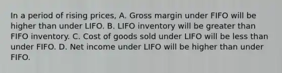 In a period of rising prices, A. Gross margin under FIFO will be higher than under LIFO. B. LIFO inventory will be greater than FIFO inventory. C. Cost of goods sold under LIFO will be less than under FIFO. D. Net income under LIFO will be higher than under FIFO.