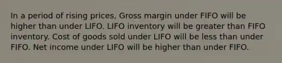 In a period of rising prices, Gross margin under FIFO will be higher than under LIFO. LIFO inventory will be greater than FIFO inventory. Cost of goods sold under LIFO will be less than under FIFO. Net income under LIFO will be higher than under FIFO.