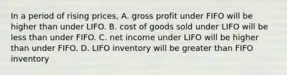 In a period of rising​ prices, A. gross profit under FIFO will be higher than under LIFO. B. cost of goods sold under LIFO will be less than under FIFO. C. net income under LIFO will be higher than under FIFO. D. LIFO inventory will be greater than FIFO inventory