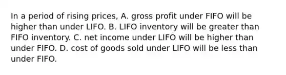 In a period of rising​ prices, A. gross profit under FIFO will be higher than under LIFO. B. LIFO inventory will be greater than FIFO inventory. C. net income under LIFO will be higher than under FIFO. D. cost of goods sold under LIFO will be less than under FIFO.