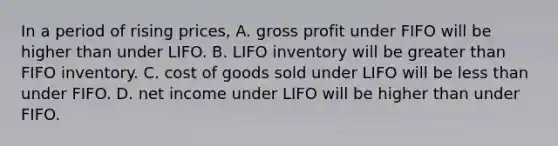 In a period of rising prices, A. <a href='https://www.questionai.com/knowledge/klIB6Lsdwh-gross-profit' class='anchor-knowledge'>gross profit</a> under FIFO will be higher than under LIFO. B. LIFO inventory will be <a href='https://www.questionai.com/knowledge/ktgHnBD4o3-greater-than' class='anchor-knowledge'>greater than</a> FIFO inventory. C. cost of goods sold under LIFO will be <a href='https://www.questionai.com/knowledge/k7BtlYpAMX-less-than' class='anchor-knowledge'>less than</a> under FIFO. D. net income under LIFO will be higher than under FIFO.