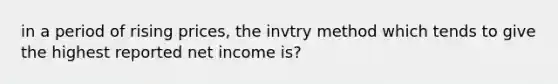 in a period of rising prices, the invtry method which tends to give the highest reported net income is?