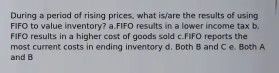 During a period of rising prices, what is/are the results of using FIFO to value inventory? a.FIFO results in a lower income tax b. FIFO results in a higher cost of goods sold c.FIFO reports the most current costs in ending inventory d. Both B and C e. Both A and B