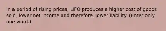 In a period of rising prices, LIFO produces a higher cost of goods sold, lower net income and therefore, lower liability. (Enter only one word.)