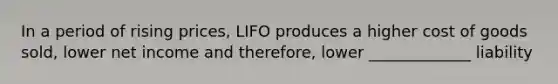 In a period of rising prices, LIFO produces a higher cost of goods sold, lower net income and therefore, lower _____________ liability