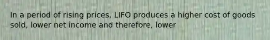 In a period of rising prices, LIFO produces a higher cost of goods sold, lower net income and therefore, lower