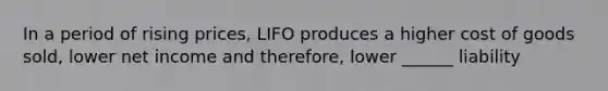 In a period of rising prices, LIFO produces a higher cost of goods sold, lower net income and therefore, lower ______ liability