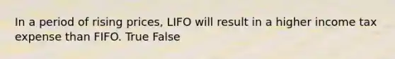 In a period of rising prices, LIFO will result in a higher income tax expense than FIFO. True False