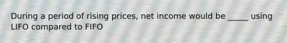 During a period of rising prices, net income would be _____ using LIFO compared to FIFO