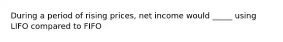 During a period of rising prices, net income would _____ using LIFO compared to FIFO