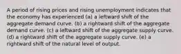 A period of rising prices and rising unemployment indicates that the economy has experienced (a) a leftward shift of the aggregate demand curve. (b) a rightward shift of the aggregate demand curve. (c) a leftward shift of the aggregate supply curve. (d) a rightward shift of the aggregate supply curve. (e) a rightward shift of the natural level of output.