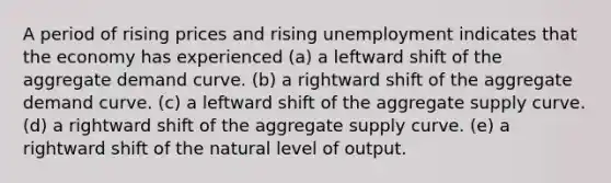 A period of rising prices and rising unemployment indicates that the economy has experienced (a) a leftward shift of the aggregate demand curve. (b) a rightward shift of the aggregate demand curve. (c) a leftward shift of the aggregate supply curve. (d) a rightward shift of the aggregate supply curve. (e) a rightward shift of the natural level of output.