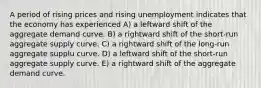 A period of rising prices and rising unemployment indicates that the economy has experienced A) a leftward shift of the aggregate demand curve. B) a rightward shift of the short-run aggregate supply curve. C) a rightward shift of the long-run aggregate supplu curve. D) a leftward shift of the short-run aggregate supply curve. E) a rightward shift of the aggregate demand curve.