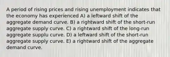 A period of rising prices and rising unemployment indicates that the economy has experienced A) a leftward shift of the aggregate demand curve. B) a rightward shift of the short-run aggregate supply curve. C) a rightward shift of the long-run aggregate supplu curve. D) a leftward shift of the short-run aggregate supply curve. E) a rightward shift of the aggregate demand curve.