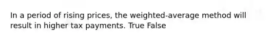 In a period of rising​ prices, the​ weighted-average method will result in higher tax payments. True False