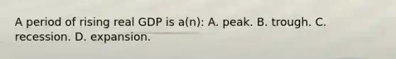 A period of rising real GDP is a(n): A. peak. B. trough. C. recession. D. expansion.