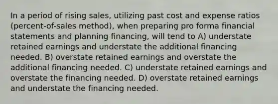 In a period of rising sales, utilizing past cost and expense ratios (percent-of-sales method), when preparing pro forma financial statements and planning financing, will tend to A) understate retained earnings and understate the additional financing needed. B) overstate retained earnings and overstate the additional financing needed. C) understate retained earnings and overstate the financing needed. D) overstate retained earnings and understate the financing needed.