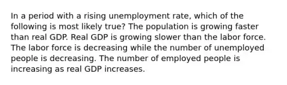 In a period with a rising unemployment rate, which of the following is most likely true? The population is growing faster than real GDP. Real GDP is growing slower than the labor force. The labor force is decreasing while the number of unemployed people is decreasing. The number of employed people is increasing as real GDP increases.