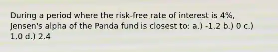 During a period where the risk-free rate of interest is 4%, Jensen's alpha of the Panda fund is closest to: a.) -1.2 b.) 0 c.) 1.0 d.) 2.4