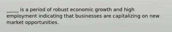 _____ is a period of robust economic growth and high employment indicating that businesses are capitalizing on new market opportunities.