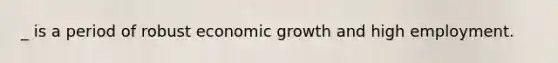 _ is a period of robust economic growth and high employment.